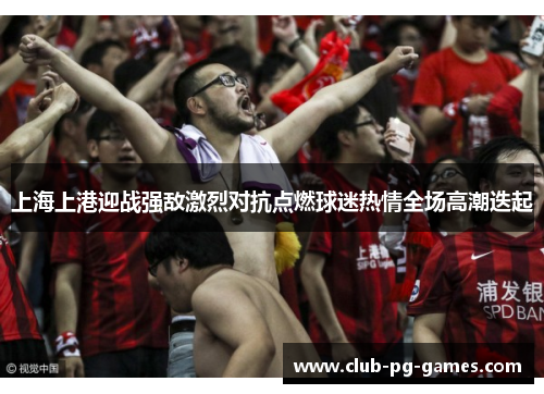 上海上港迎战强敌激烈对抗点燃球迷热情全场高潮迭起