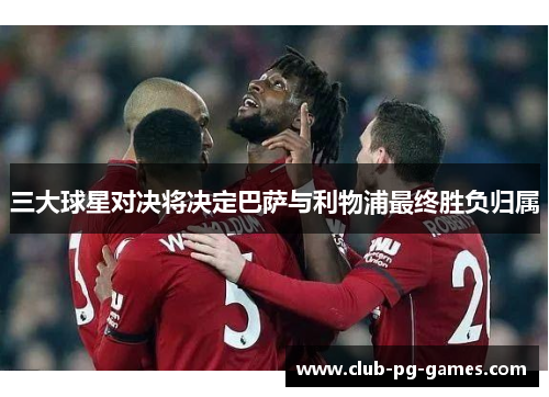 三大球星对决将决定巴萨与利物浦最终胜负归属