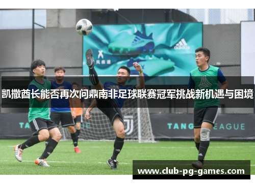 凯撒酋长能否再次问鼎南非足球联赛冠军挑战新机遇与困境