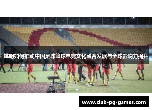 姚明如何推动中国足球篮球电竞文化融合发展与全球影响力提升