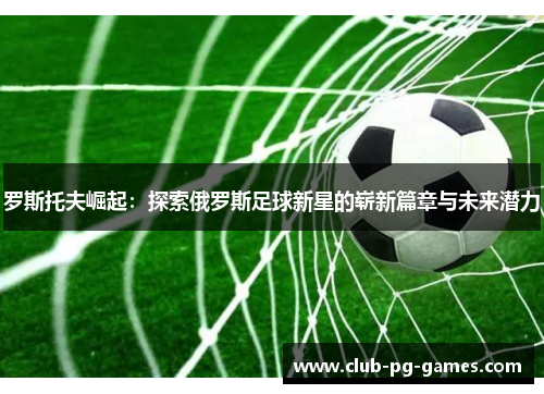 罗斯托夫崛起：探索俄罗斯足球新星的崭新篇章与未来潜力