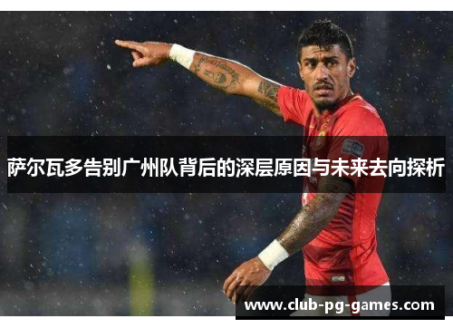 萨尔瓦多告别广州队背后的深层原因与未来去向探析