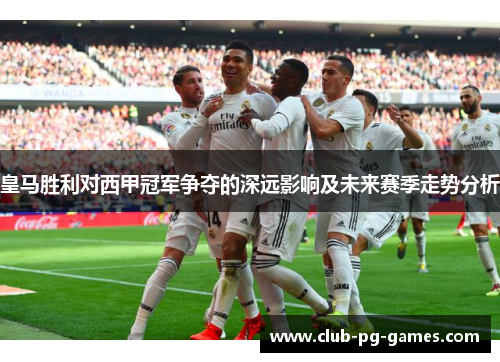皇马胜利对西甲冠军争夺的深远影响及未来赛季走势分析