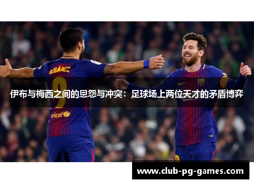 伊布与梅西之间的恩怨与冲突：足球场上两位天才的矛盾博弈