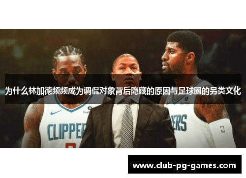 为什么林加德频频成为调侃对象背后隐藏的原因与足球圈的另类文化