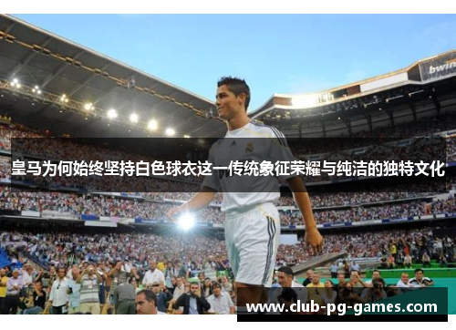 皇马为何始终坚持白色球衣这一传统象征荣耀与纯洁的独特文化