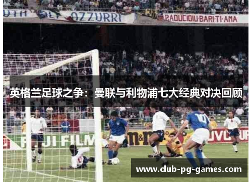 英格兰足球之争:曼联与利物浦七大经典对决回顾 英格兰足球之争:曼联与利物浦七大经典对决回顾