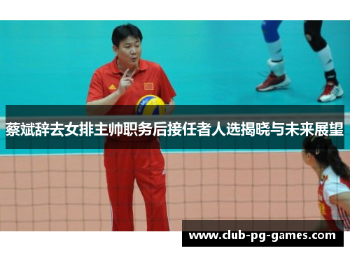 蔡斌辞去女排主帅职务后接任者人选揭晓与未来展望