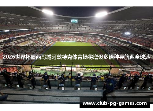 2026世界杯墨西哥城阿兹特克体育场将增设多语种导航迎全球迷